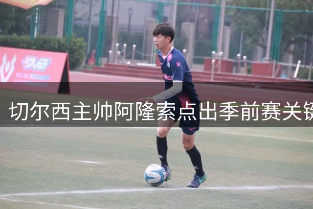 切尔西主帅阿隆索点出季前赛关键：场上局势把控成制胜之道