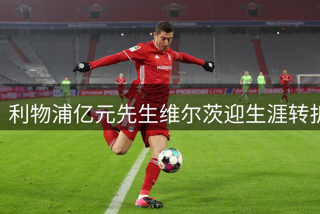 利物浦亿元先生维尔茨迎生涯转折 新赛季需证明身价