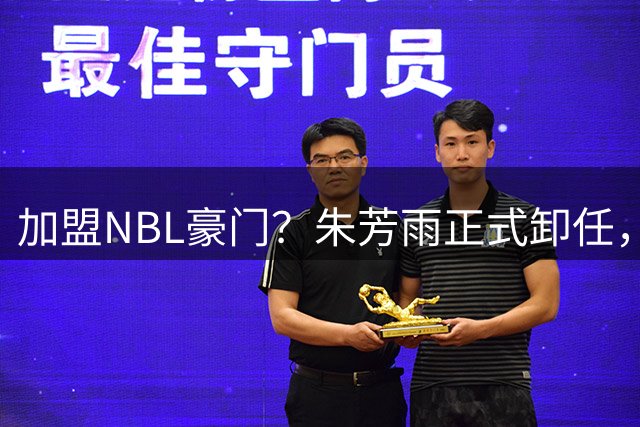 加盟NBL豪门？朱芳雨正式卸任，新去向曝光，接任人选已确定