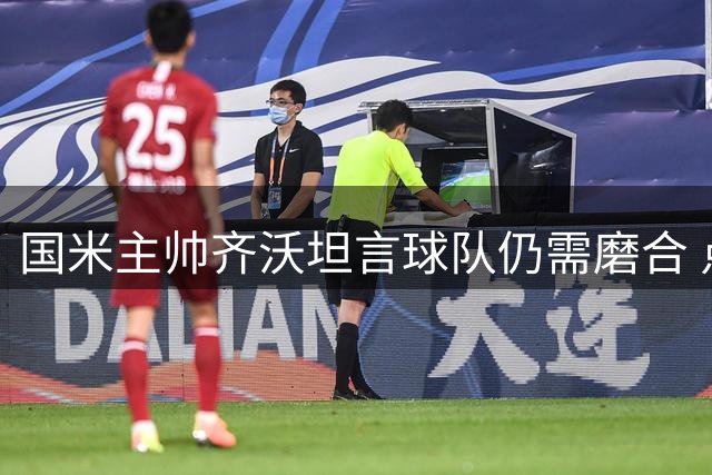 国米主帅齐沃坦言球队仍需磨合 点评热身赛暴露关键问题