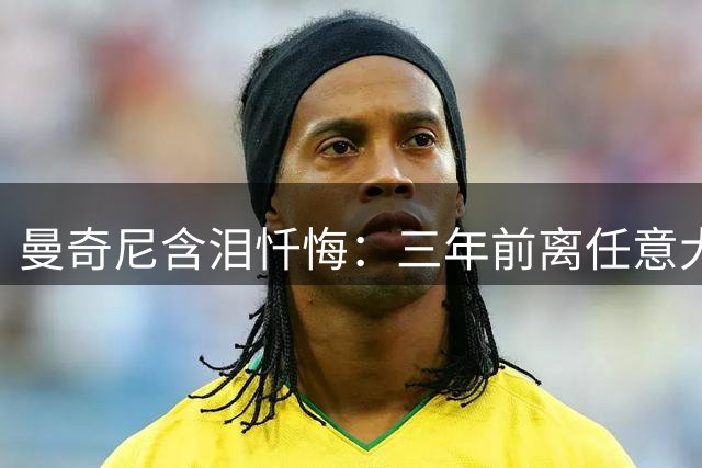 曼奇尼含泪忏悔：三年前离任意大利队是我此生最大错误