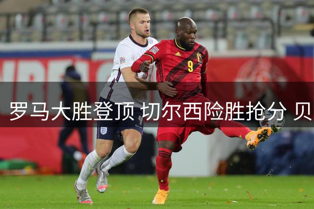 罗马大胜登顶 切尔西险胜抢分 贝尔温三球救主
