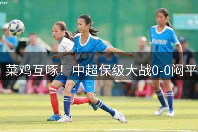 菜鸡互啄！中超保级大战0-0闷平，最新保级形势：津门虎领先2分