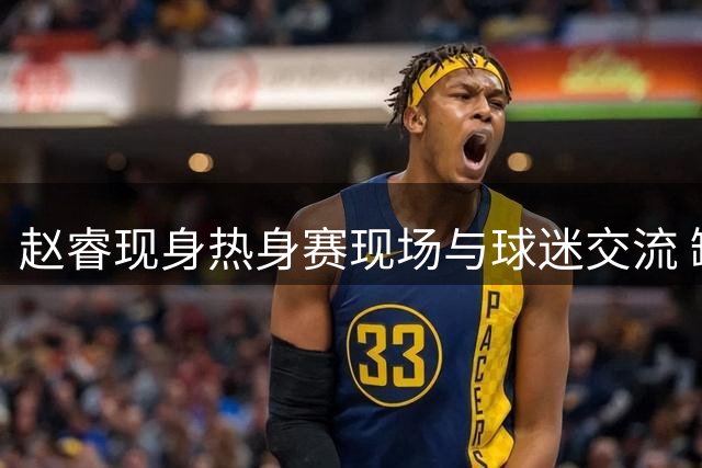 赵睿现身热身赛现场与球迷交流 缺席石棉站赛事获本人证实